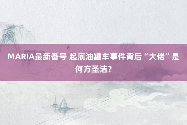 MARIA最新番号 起底油罐车事件背后“大佬”是何方圣洁？