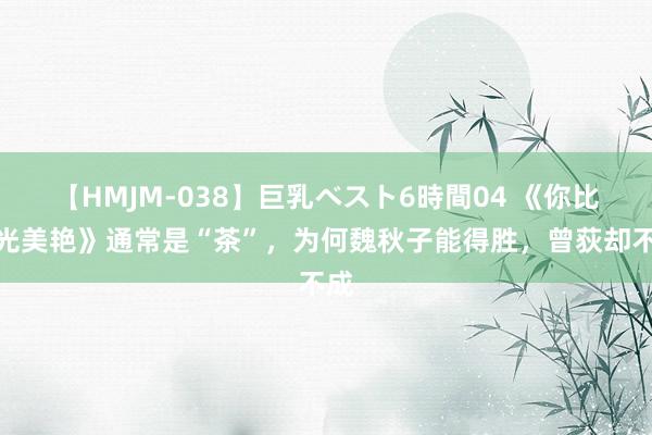 【HMJM-038】巨乳ベスト6時間04 《你比星光美艳》通常是“茶”，为何魏秋子能得胜，曾荻却不成