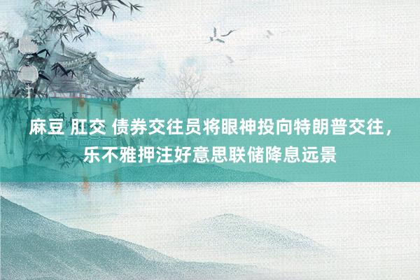 麻豆 肛交 债券交往员将眼神投向特朗普交往，乐不雅押注好意思联储降息远景