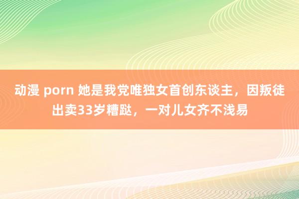 动漫 porn 她是我党唯独女首创东谈主，因叛徒出卖33岁糟跶，一对儿女齐不浅易