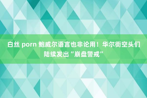 白丝 porn 鲍威尔语言也非论用！华尔街空头们陆续发出“崩盘警戒”