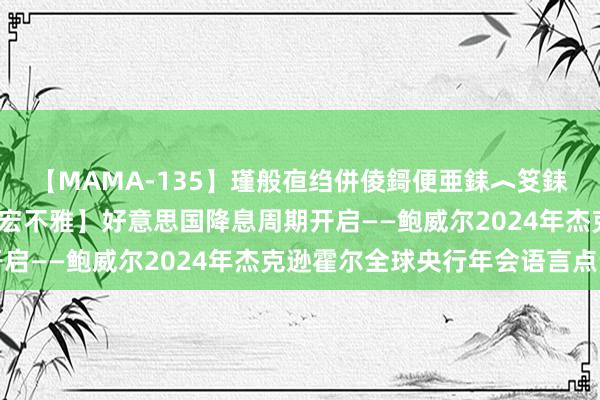 【MAMA-135】瑾般亱绉併倰鎶便亜銇︿笅銇曘亜 【招银商讨|国际宏不雅】好意思国降息周期开启——鲍威尔2024年杰克逊霍尔全球央行年会语言点评