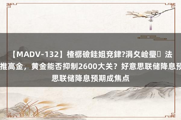 【MADV-132】楂樼礆銈姐兗銉?涓夊崄璺法 地缘风险推高金，黄金能否抑制2600大关？好意思联储降息预期成焦点