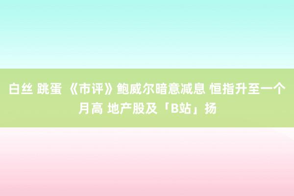 白丝 跳蛋 《市评》鲍威尔暗意减息 恒指升至一个月高 地产股及「B站」扬