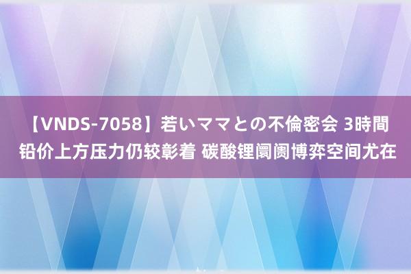 【VNDS-7058】若いママとの不倫密会 3時間 铅价上方压力仍较彰着 碳酸锂阛阓博弈空间尤在