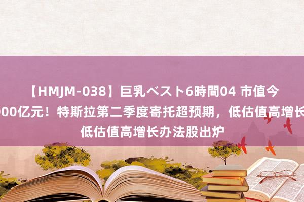 【HMJM-038】巨乳ベスト6時間04 市值今夜暴涨近5000亿元！特斯拉第二季度寄托超预期，低估值高增长办法股出炉