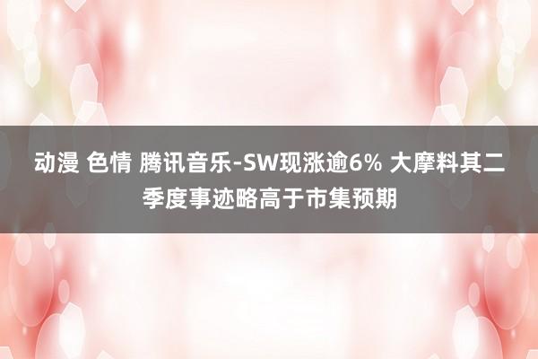 动漫 色情 腾讯音乐-SW现涨逾6% 大摩料其二季度事迹略高于市集预期