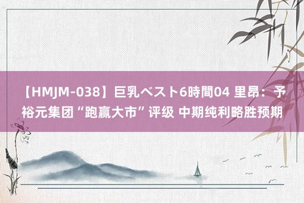 【HMJM-038】巨乳ベスト6時間04 里昂：予裕元集团“跑赢大市”评级 中期纯利略胜预期