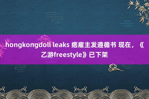 hongkongdoll leaks 痞雇主发遵循书 现在，《乙游freestyle》已下架