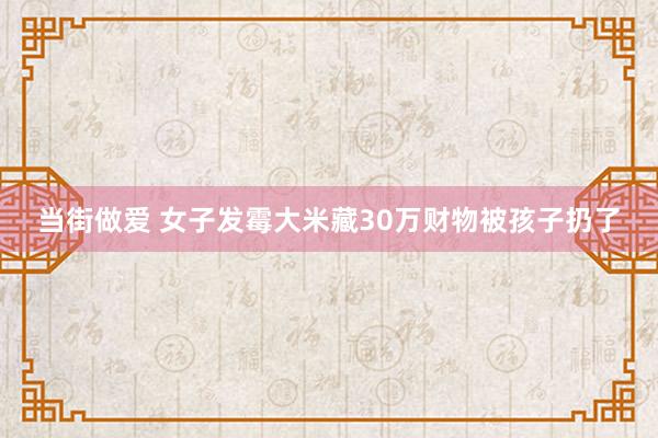 当街做爱 女子发霉大米藏30万财物被孩子扔了