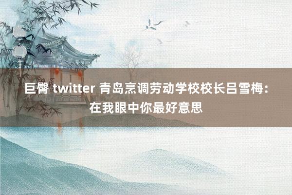 巨臀 twitter 青岛烹调劳动学校校长吕雪梅：在我眼中你最好意思