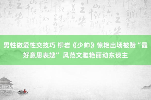 男性做爱性交技巧 柳岩《少帅》惊艳出场被赞“最好意思表嫂” 风范文雅艳丽动东谈主