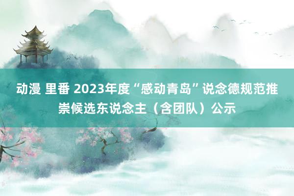 动漫 里番 2023年度“感动青岛”说念德规范推崇候选东说念主（含团队）公示