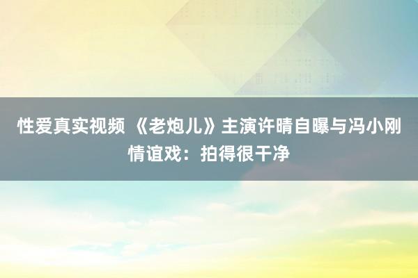 性爱真实视频 《老炮儿》主演许晴自曝与冯小刚情谊戏：拍得很干净