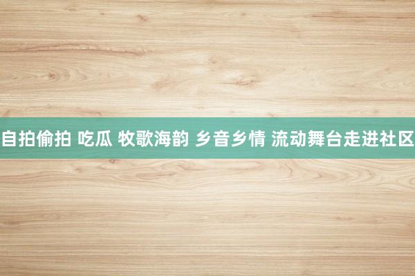 自拍偷拍 吃瓜 牧歌海韵 乡音乡情 流动舞台走进社区