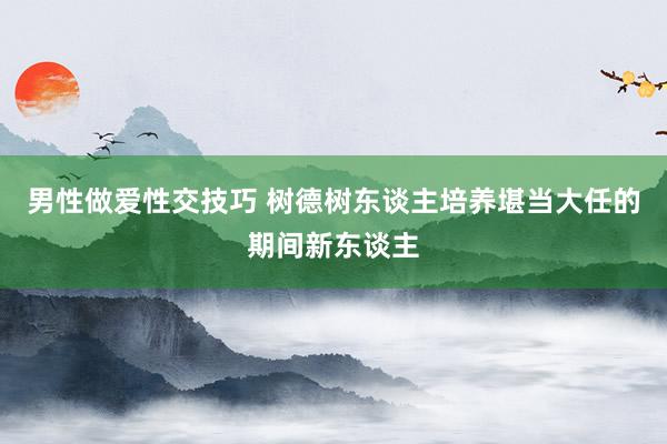 男性做爱性交技巧 树德树东谈主培养堪当大任的期间新东谈主