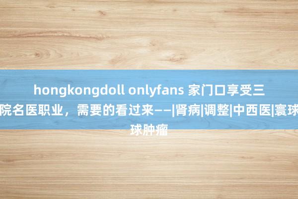 hongkongdoll onlyfans 家门口享受三级病院名医职业，需要的看过来——|肾病|调整|中西医|寰球肿瘤