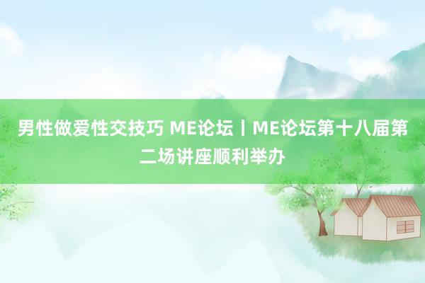 男性做爱性交技巧 ME论坛丨ME论坛第十八届第二场讲座顺利举办