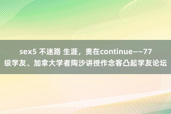 sex5 不迷路 生涯，贵在continue——77级学友、加拿大学者陶沙讲授作念客凸起学友论坛