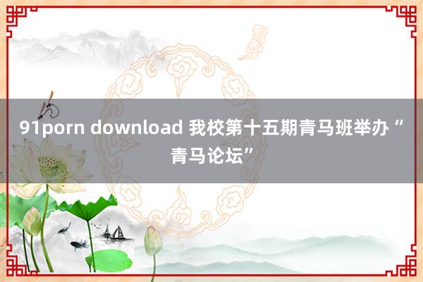 91porn download 我校第十五期青马班举办“青马论坛”