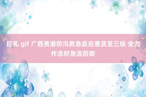 巨乳 gif 广西贵港防汛救急反应普及至三级 全力作念好急流防御