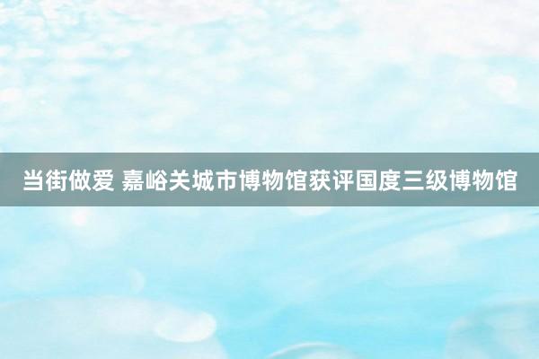 当街做爱 嘉峪关城市博物馆获评国度三级博物馆