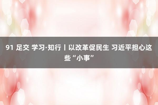 91 足交 学习·知行丨以改革促民生 习近平担心这些“小事”