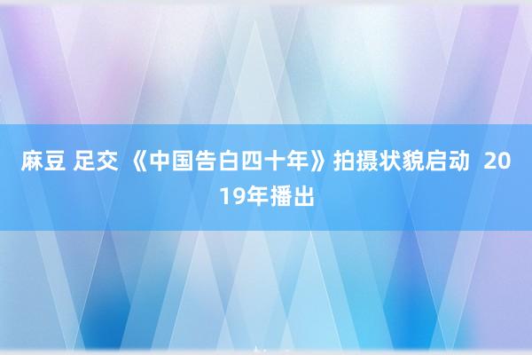 麻豆 足交 《中国告白四十年》拍摄状貌启动  2019年播出