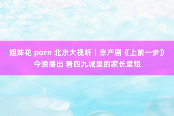 姐妹花 porn 北京大视听｜京产剧《上前一步》今晚播出 看四九城里的家长里短