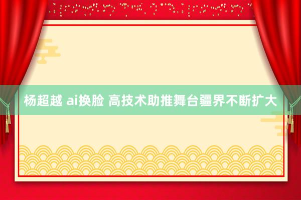 杨超越 ai换脸 高技术助推舞台疆界不断扩大