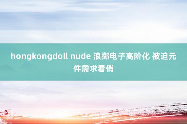 hongkongdoll nude 浪掷电子高阶化 被迫元件需求看俏