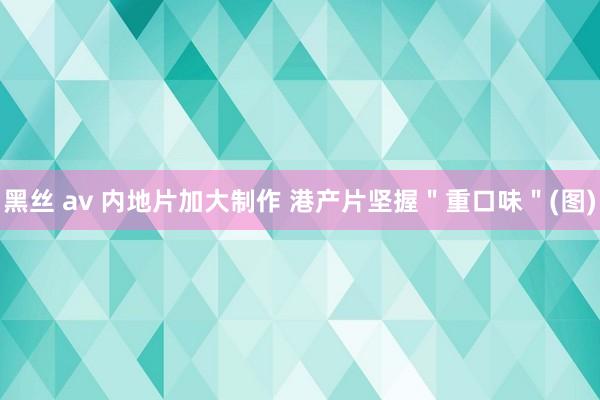 黑丝 av 内地片加大制作 港产片坚握＂重口味＂(图)