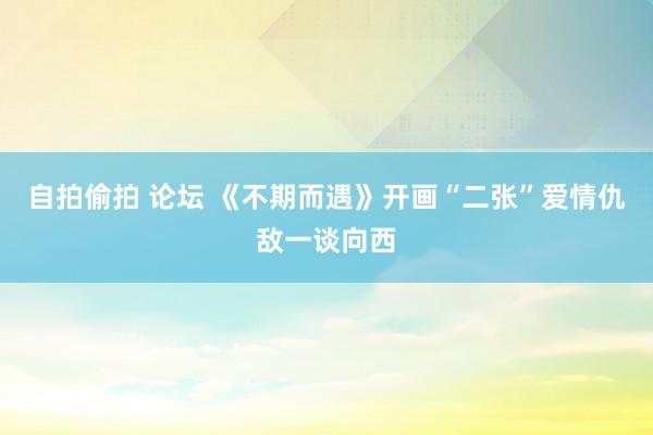 自拍偷拍 论坛 《不期而遇》开画“二张”爱情仇敌一谈向西