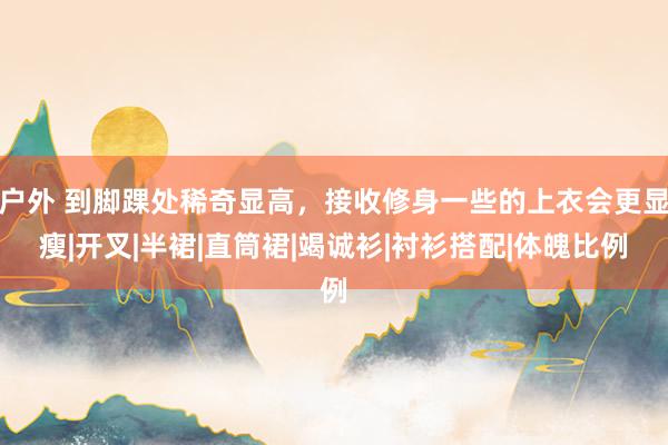 户外 到脚踝处稀奇显高，接收修身一些的上衣会更显瘦|开叉|半裙|直筒裙|竭诚衫|衬衫搭配|体魄比例