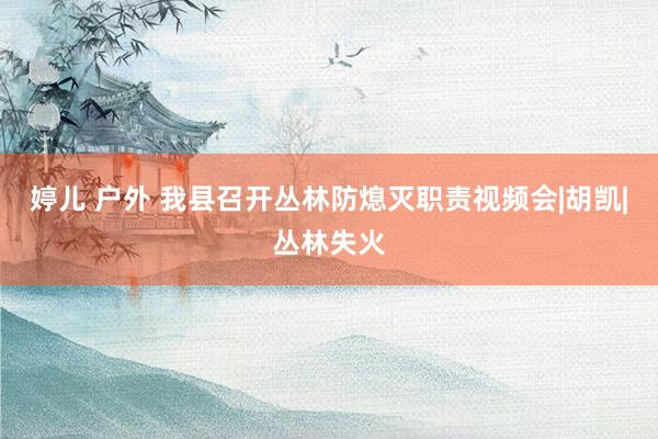 婷儿 户外 我县召开丛林防熄灭职责视频会|胡凯|丛林失火