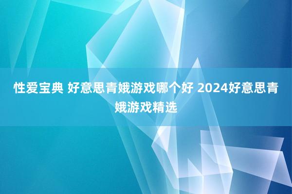 性爱宝典 好意思青娥游戏哪个好 2024好意思青娥游戏精选