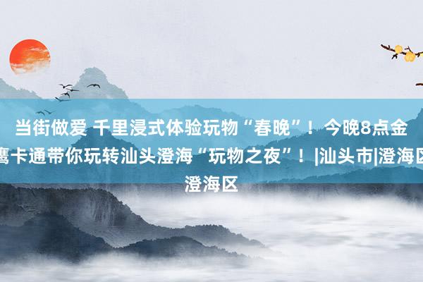 当街做爱 千里浸式体验玩物“春晚”！今晚8点金鹰卡通带你玩转汕头澄海“玩物之夜”！|汕头市|澄海区