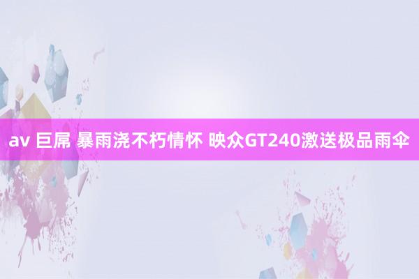 av 巨屌 暴雨浇不朽情怀 映众GT240激送极品雨伞